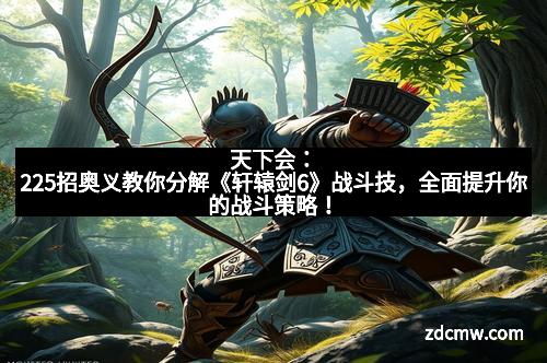 天下会:225招奥义教你分解《轩辕剑6》战斗技,全面提升你的战斗策略!
